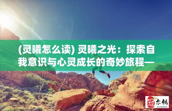 (灵曦怎么读) 灵曦之光：探索自我意识与心灵成长的奇妙旅程——如何借助灵曦的智慧实现内心的和谐与平衡